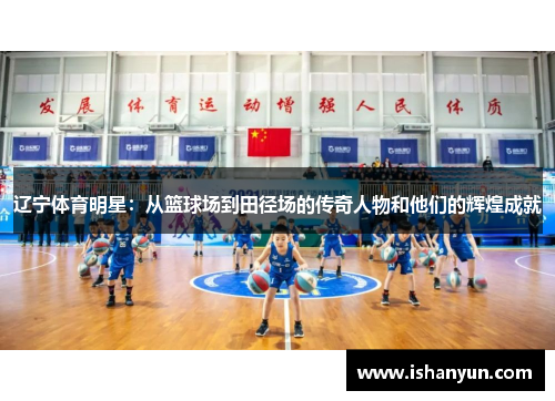 辽宁体育明星:从篮球场到田径场的传奇人物和他们的辉煌成就 辽宁体育明星:从篮球场到田径场的传奇人物和他们的辉煌成就