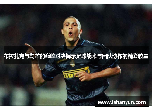 布拉扎克与勒芒的巅峰对决揭示足球战术与团队协作的精彩较量