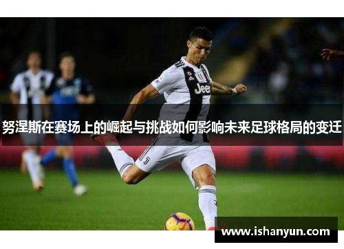 努涅斯在赛场上的崛起与挑战如何影响未来足球格局的变迁