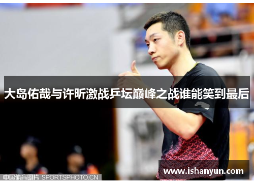 大岛佑哉与许昕激战乒坛巅峰之战谁能笑到最后