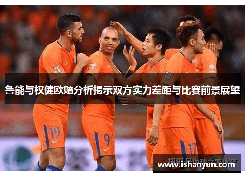鲁能与权健欧赔分析揭示双方实力差距与比赛前景展望