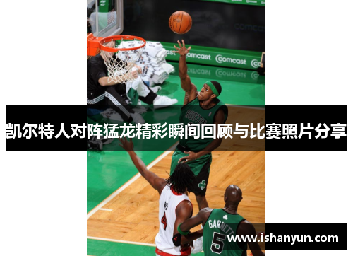 凯尔特人对阵猛龙精彩瞬间回顾与比赛照片分享