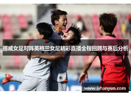 挪威女足对阵英格兰女足精彩直播全程回顾与赛后分析